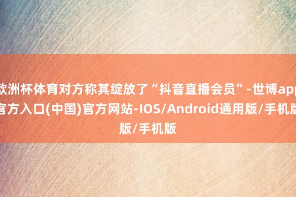 欧洲杯体育对方称其绽放了“抖音直播会员”-世博app官方入口(中国)官方网站-IOS/Android通用版/手机版