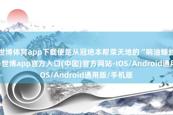 世博体育app下载便是从冠绝本帮菜天地的“响油鳝丝”考订而来-世博app官方入口(中国)官方网站-IOS/Android通用版/手机版