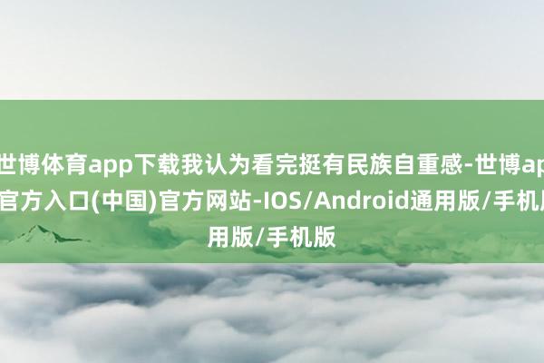 世博体育app下载我认为看完挺有民族自重感-世博app官方入口(中国)官方网站-IOS/Android通用版/手机版