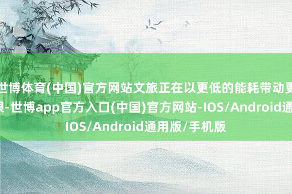 世博体育(中国)官方网站文旅正在以更低的能耗带动更大的经济界限-世博app官方入口(中国)官方网站-IOS/Android通用版/手机版