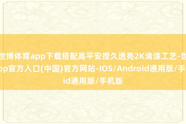 世博体育app下载搭配高平安捏久透亮2K清漆工艺-世博app官方入口(中国)官方网站-IOS/Android通用版/手机版