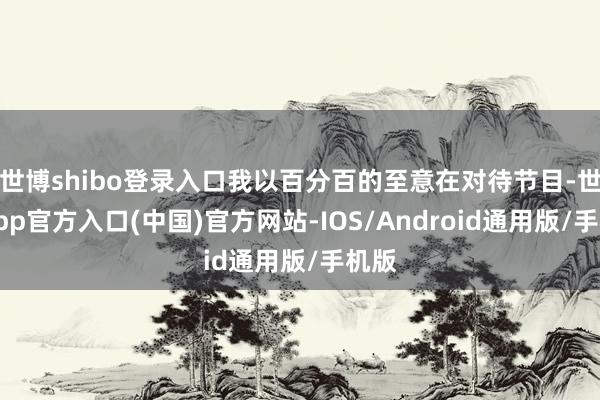 世博shibo登录入口我以百分百的至意在对待节目-世博app官方入口(中国)官方网站-IOS/Android通用版/手机版