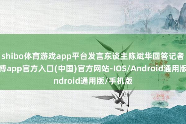 shibo体育游戏app平台发言东谈主陈斌华回答记者发问-世博app官方入口(中国)官方网站-IOS/Android通用版/手机版