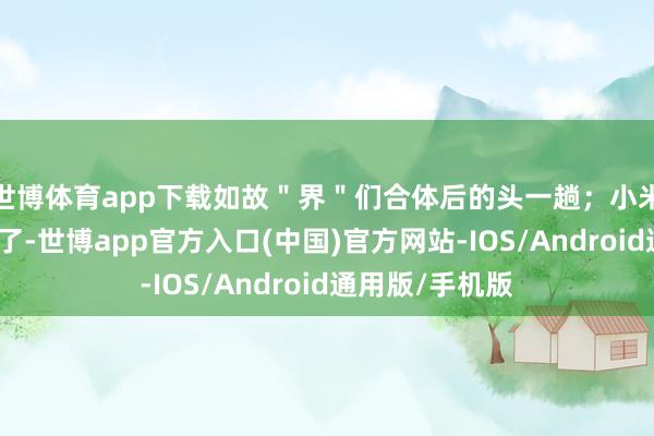 世博体育app下载如故＂界＂们合体后的头一趟；小米倒是公布销量了-世博app官方入口(中国)官方网站-IOS/Android通用版/手机版
