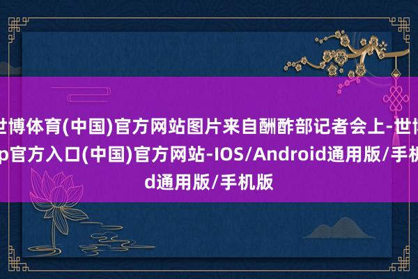 世博体育(中国)官方网站图片来自酬酢部记者会上-世博app官方入口(中国)官方网站-IOS/Android通用版/手机版