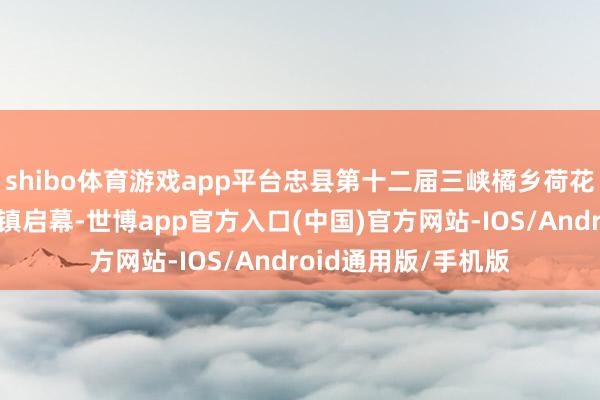 shibo体育游戏app平台忠县第十二届三峡橘乡荷花文化旅游节在双桂镇启幕-世博app官方入口(中国)官方网站-IOS/Android通用版/手机版