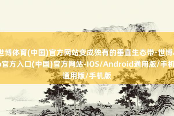 世博体育(中国)官方网站变成独有的垂直生态带-世博app官方入口(中国)官方网站-IOS/Android通用版/手机版