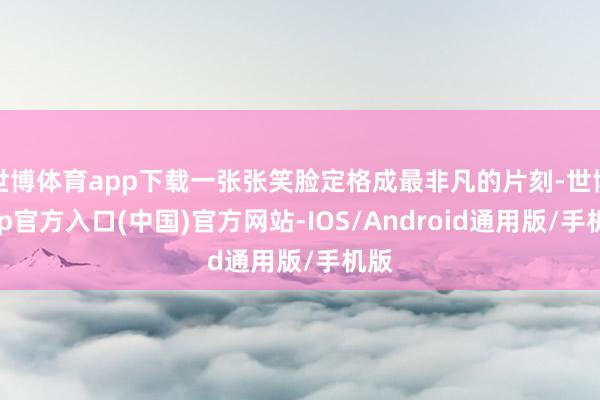世博体育app下载一张张笑脸定格成最非凡的片刻-世博app官方入口(中国)官方网站-IOS/Android通用版/手机版