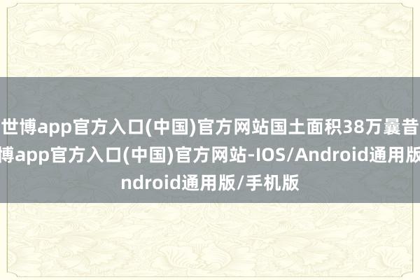 世博app官方入口(中国)官方网站国土面积38万曩昔公里-世博app官方入口(中国)官方网站-IOS/Android通用版/手机版