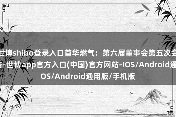 世博shibo登录入口首华燃气：第六届董事会第五次会议有预备公告-世博app官方入口(中国)官方网站-IOS/Android通用版/手机版