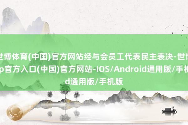 世博体育(中国)官方网站经与会员工代表民主表决-世博app官方入口(中国)官方网站-IOS/Android通用版/手机版