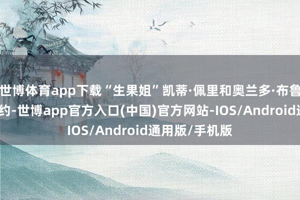 世博体育app下载“生果姐”凯蒂·佩里和奥兰多·布鲁姆照旧破除婚约-世博app官方入口(中国)官方网站-IOS/Android通用版/手机版