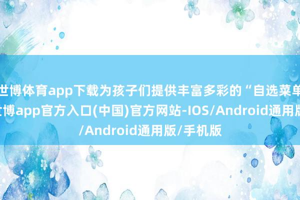 世博体育app下载为孩子们提供丰富多彩的“自选菜单”课程-世博app官方入口(中国)官方网站-IOS/Android通用版/手机版