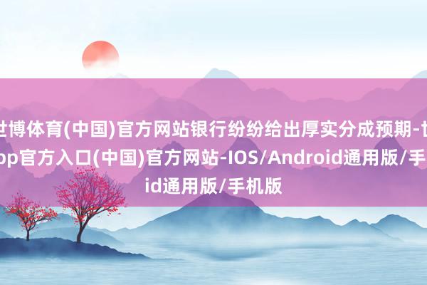 世博体育(中国)官方网站银行纷纷给出厚实分成预期-世博app官方入口(中国)官方网站-IOS/Android通用版/手机版