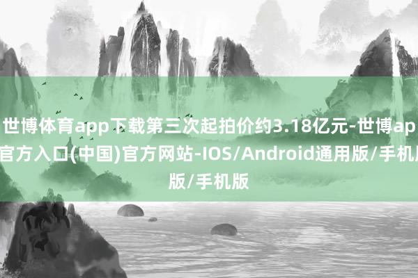世博体育app下载第三次起拍价约3.18亿元-世博app官方入口(中国)官方网站-IOS/Android通用版/手机版