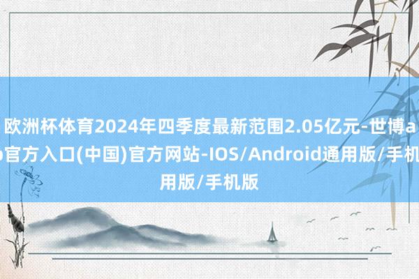 欧洲杯体育2024年四季度最新范围2.05亿元-世博app官方入口(中国)官方网站-IOS/Android通用版/手机版