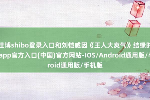 世博shibo登录入口和刘恺威因《王人大爽气》结缘时-世博app官方入口(中国)官方网站-IOS/Android通用版/手机版