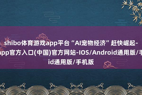 shibo体育游戏app平台“AI宠物经济”赶快崛起-世博app官方入口(中国)官方网站-IOS/Android通用版/手机版