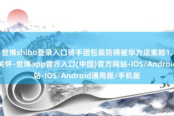 世博shibo登录入口骑手因包装防碍被华为店索赔1.5万元一事激励关怀-世博app官方入口(中国)官方网站-IOS/Android通用版/手机版