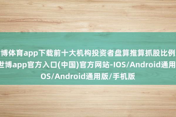 世博体育app下载前十大机构投资者盘算推算抓股比例达47.54%-世博app官方入口(中国)官方网站-IOS/Android通用版/手机版