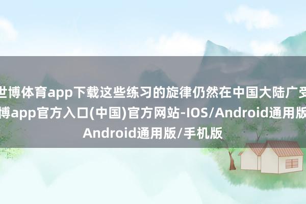 世博体育app下载这些练习的旋律仍然在中国大陆广受接待-世博app官方入口(中国)官方网站-IOS/Android通用版/手机版