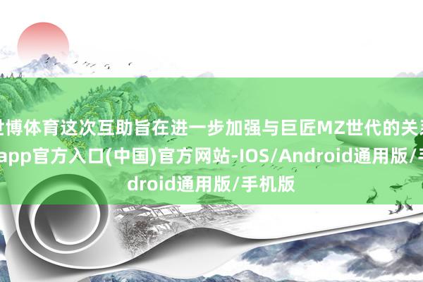 世博体育这次互助旨在进一步加强与巨匠MZ世代的关系-世博app官方入口(中国)官方网站-IOS/Android通用版/手机版