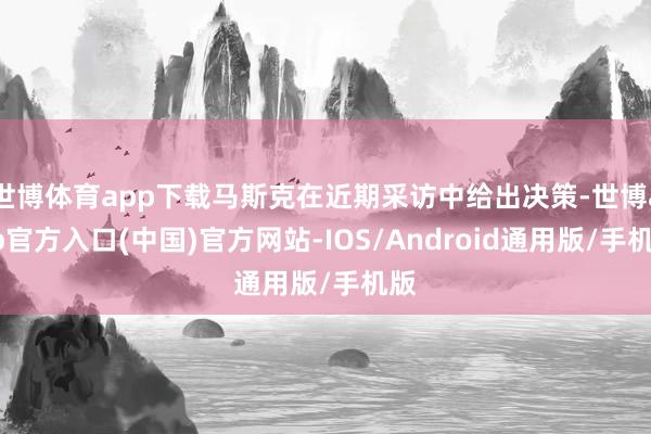 世博体育app下载马斯克在近期采访中给出决策-世博app官方入口(中国)官方网站-IOS/Android通用版/手机版