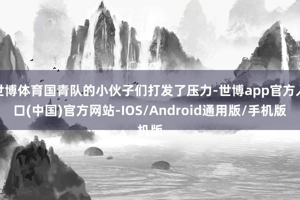 世博体育国青队的小伙子们打发了压力-世博app官方入口(中国)官方网站-IOS/Android通用版/手机版