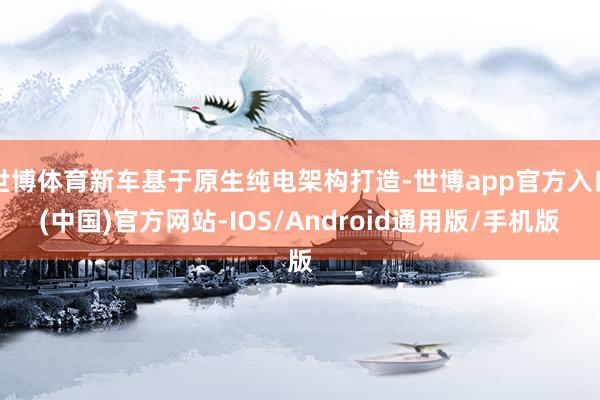 世博体育新车基于原生纯电架构打造-世博app官方入口(中国)官方网站-IOS/Android通用版/手机版