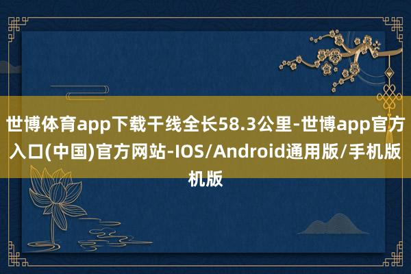 世博体育app下载干线全长58.3公里-世博app官方入口(中国)官方网站-IOS/Android通用版/手机版