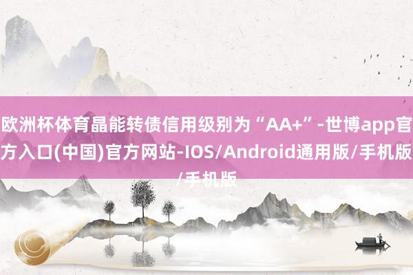 欧洲杯体育晶能转债信用级别为“AA+”-世博app官方入口(中国)官方网站-IOS/Android通用版/手机版