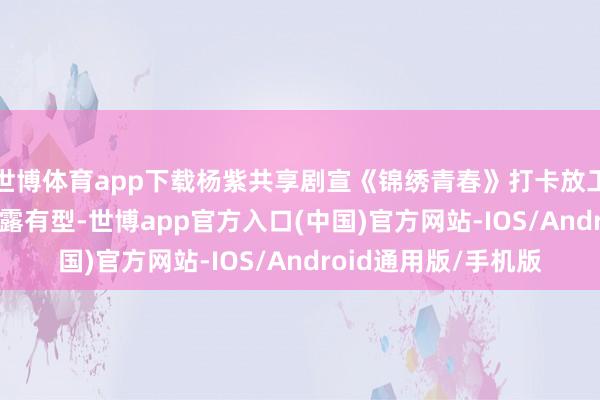 世博体育app下载杨紫共享剧宣《锦绣青春》打卡放工照, 身穿T恤牛仔裸露有型-世博app官方入口(中国)官方网站-IOS/Android通用版/手机版