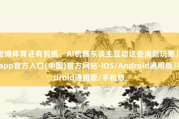 世博体育还有剪纸、AI机器东谈主互动这些清新玩意儿-世博app官方入口(中国)官方网站-IOS/Android通用版/手机版