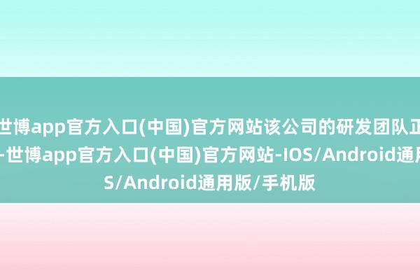 世博app官方入口(中国)官方网站该公司的研发团队正在夙兴夜处-世博app官方入口(中国)官方网站-IOS/Android通用版/手机版
