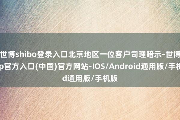 世博shibo登录入口北京地区一位客户司理暗示-世博app官方入口(中国)官方网站-IOS/Android通用版/手机版