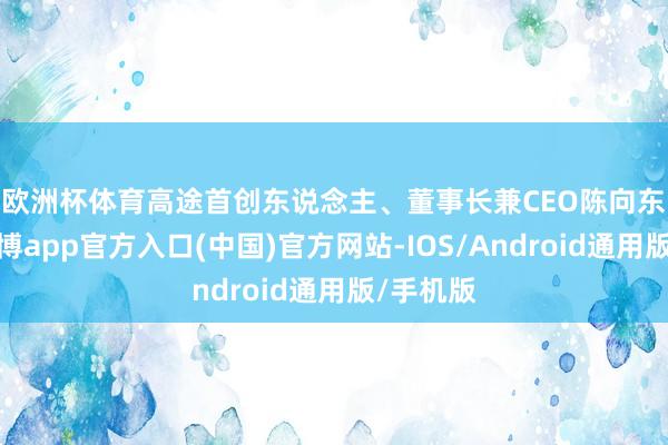 欧洲杯体育　　高途首创东说念主、董事长兼CEO陈向东暗示-世博app官方入口(中国)官方网站-IOS/Android通用版/手机版