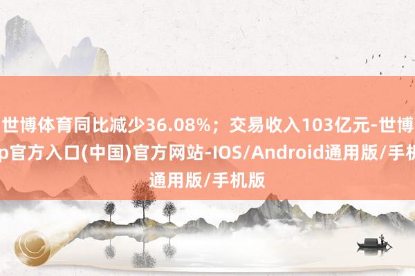 世博体育同比减少36.08%；交易收入103亿元-世博app官方入口(中国)官方网站-IOS/Android通用版/手机版
