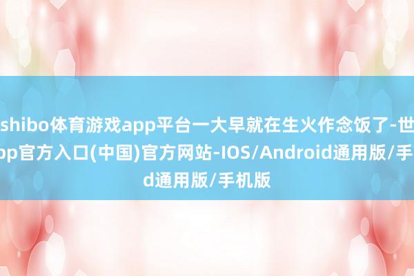 shibo体育游戏app平台一大早就在生火作念饭了-世博app官方入口(中国)官方网站-IOS/Android通用版/手机版