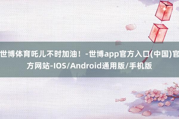 世博体育吒儿不时加油！-世博app官方入口(中国)官方网站-IOS/Android通用版/手机版