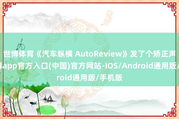 世博体育《汽车纵横 AutoReview》发了个矫正声明-世博app官方入口(中国)官方网站-IOS/Android通用版/手机版