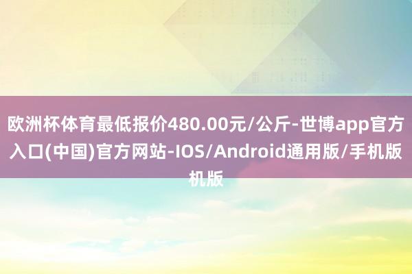 欧洲杯体育最低报价480.00元/公斤-世博app官方入口(中国)官方网站-IOS/Android通用版/手机版