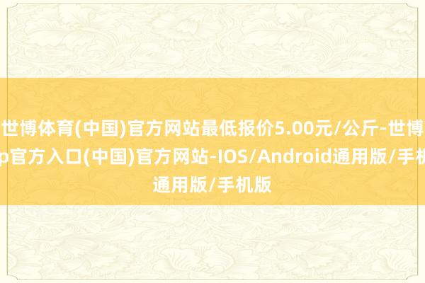 世博体育(中国)官方网站最低报价5.00元/公斤-世博app官方入口(中国)官方网站-IOS/Android通用版/手机版