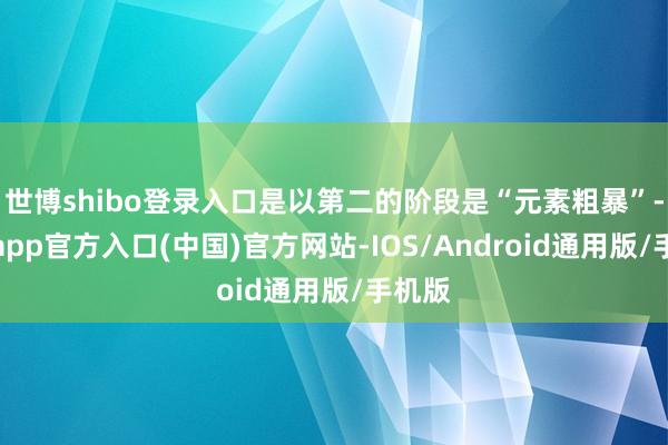 世博shibo登录入口是以第二的阶段是“元素粗暴”-世博app官方入口(中国)官方网站-IOS/Android通用版/手机版