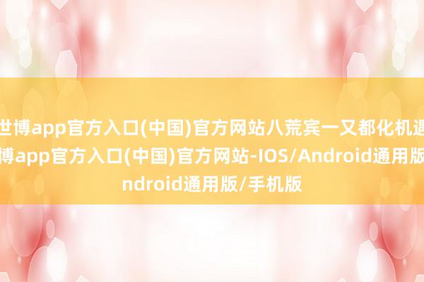 世博app官方入口(中国)官方网站八荒宾一又都化机遇薪火-世博app官方入口(中国)官方网站-IOS/Android通用版/手机版