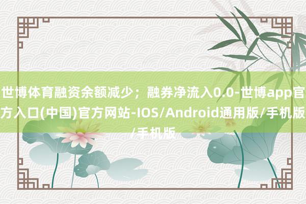 世博体育融资余额减少；融券净流入0.0-世博app官方入口(中国)官方网站-IOS/Android通用版/手机版