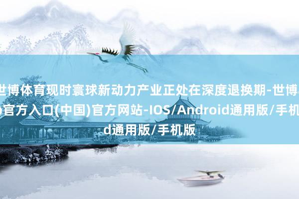 世博体育现时寰球新动力产业正处在深度退换期-世博app官方入口(中国)官方网站-IOS/Android通用版/手机版