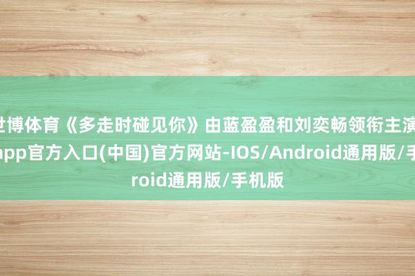 世博体育《多走时碰见你》由蓝盈盈和刘奕畅领衔主演-世博app官方入口(中国)官方网站-IOS/Android通用版/手机版