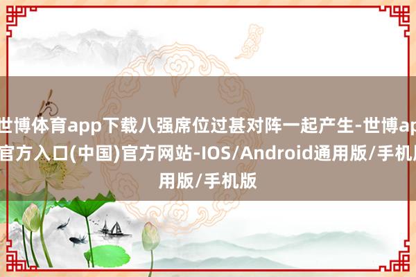 世博体育app下载八强席位过甚对阵一起产生-世博app官方入口(中国)官方网站-IOS/Android通用版/手机版