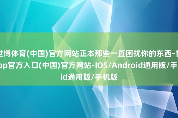 世博体育(中国)官方网站正本那些一直困扰你的东西-世博app官方入口(中国)官方网站-IOS/Android通用版/手机版