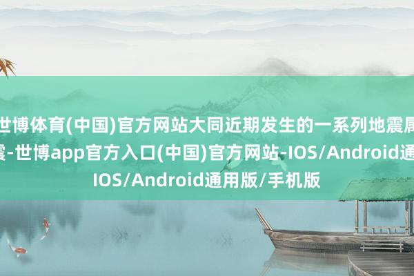世博体育(中国)官方网站大同近期发生的一系列地震属于震群型地震-世博app官方入口(中国)官方网站-IOS/Android通用版/手机版